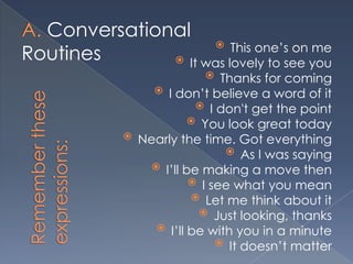 Conversational
                     This one’s on me
Routines       It was lovely to see you
                               Thanks for coming
                    I don’t believe a word of it
                            I don't get the point
                           You look great today
                Nearly the time. Got everything
                                  As I was saying
                   I’ll be making a move then
                           I see what you mean
                           Let me think about it
                             Just looking, thanks
                    I’ll be with you in a minute
                                It doesn’t matter
 