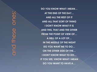 DO YOU KNOW WHAT I MEAN…
   AT THE END OF THE DAY…
    AND ALL THE REST OF IT
 AND ALL THAT SORT OF THING
   I DON’T KNOW WHAT IT IS
AND THIS, THAT AND THE OTHER
FROM THE POINT OF VIEW OF…
    A HELL OF A LOT OF…
 IN THE MIDDLE OF THE NIGHT
  DO YOU WANT ME TO DO…
 ON THE OTHER SIDE OF THE…
 I DON’T KNOW WHAT TO DO…
IF YOU SEE/ KNOW WHAT I MEAN
 DO YOU WANT TO HAVE A…
 
