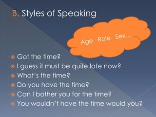 Styles of Speaking



 Got the time?
 I guess it must be quite late now?
 What’s the time?
 Do you have the time?
 Can I bother you for the time?
 You wouldn’t have the time would you?
 