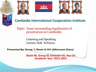 Cambodia International Cooperation Institute 
Topic: Issue surrounding legalization of 
prostitution in Cambodia 
Listening and Speaking 
Lecture :Kak SoVanna 
Presented By: Group 1, Room A-101 (Afternoon Class) 
1 
Batch 06, Group 01 Semester 01, Year 03 
Academic Year: 2013-2014 
 