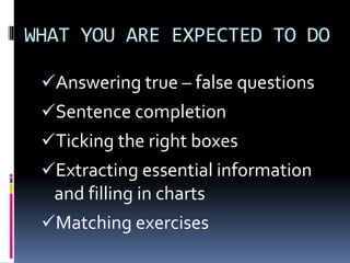 WHAT YOU ARE EXPECTED TO DO
Answering true – false questions
Sentence completion
Ticking the right boxes
Extracting essential information
and filling in charts
Matching exercises