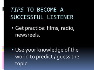 TIPS TO BECOME A
SUCCESSFUL LISTENER
• Get practice: films, radio,
newsreels.
• Use your knowledge of the
world to predict / guess the
topic.