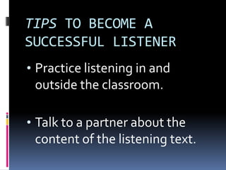 TIPS TO BECOME A
SUCCESSFUL LISTENER
• Practice listening in and
outside the classroom.
• Talk to a partner about the
content of the listening text.
