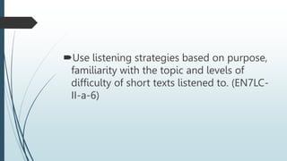 Use listening strategies based on purpose,
familiarity with the topic and levels of
difficulty of short texts listened to. (EN7LC-
II-a-6)
 