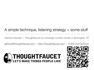 A simple technique, listening strategy + some stuff
Gahlord Dewald ::: Thoughtfaucet is a strategic content studio in Burlington, VT


gahlord@thoughtfaucet.com ::: http://thoughtfaucet.com ::: twitter.com/gahlord
 