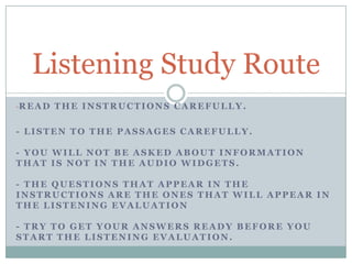 -READ THE INSTRUCTIONS CAREFULLY.
- LISTEN TO THE PASSAGES CAREFULLY.
- YOU WILL NOT BE ASKED ABOUT INFORMATION
THAT IS NOT IN THE AUDIO WIDGETS.
- THE QUESTIONS THAT APPEAR IN THE
INSTRUCTIONS ARE THE ONES THAT WILL APPEAR IN
THE LISTENING EVALUATION
- TRY TO GET YOUR ANSWERS READY BEFORE YOU
START THE LISTENING EVALUATION.
Listening Study Route
 