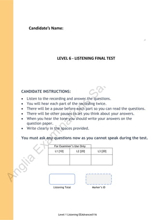 Level 1 Listening EEAdvanced116
For E aminer U e Onl
L1 [10] L2 [20] L3 [20]
© AIM Awards, 10 Newmarket Court Newmarket Drive, Derby, DE24 8NW
© Anglia Examinations Ltd. Reg. in England Co. No. 2046325
Chichester College, Westgate Fields, Chichester, West Sussex, PO19 1SB, ENGLAND
These materials may not be altered or reproduced, stored in any retrieval system or transmitted in any form or by any means,
electronic, electrical, chemical, optical, photocopying, recording or otherwise, without the prior permission of the copyright owner.
AIM Awards ESOL International Examinations (Anglia)
Level 1 (601/4947/4)
Listening Examination
Paper code: EEAdvanced116
Please stick your candidate label here
Listening Total Marker ID
CANDIDATE INSTRUCTIONS:
Listen to the recording and answer the questions.
You will hear each part of the recording twice.
There will be a pause before each part so you can read the questions.
There will be other pauses to let you think about your answers.
When you hear the tone you should write your answers on the
question paper.
Write clearly in the spaces provided.
You must ask any questions now as you cannot speak during the test.
A
n
g
l
i
a
E
x
a
m
i
n
a
t
i
o
n
s
S
a
m
p
l
e
P
a
p
e
r
Text
LEVEL 6 - LISTENING FINAL TEST
Candidate’s Name:
 