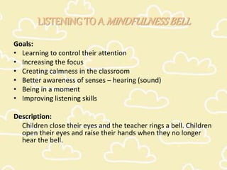 LISTENING TO A MINDFULNESSBELL
Goals:
• Learning to control their attention
• Increasing the focus
• Creating calmness in the classroom
• Better awareness of senses – hearing (sound)
• Being in a moment
• Improving listening skills
Description:
Children close their eyes and the teacher rings a bell. Children
open their eyes and raise their hands when they no longer
hear the bell.
 