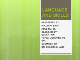 LANGUAGE
AND SKILLS
PRESENTED BY :
WAJAHAT SHAH
ROLL NO: 38.
CLASS: BS 2ND
EDUCATION
TOPIC: LISTENING TO
EFL
SUBMITED TO:
DR. SHAISTA KHALID
 