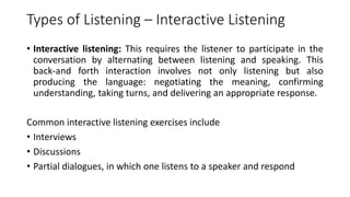 Types of Listening – Interactive Listening
• Interactive listening: This requires the listener to participate in the
conversation by alternating between listening and speaking. This
back-and forth interaction involves not only listening but also
producing the language: negotiating the meaning, confirming
understanding, taking turns, and delivering an appropriate response.
Common interactive listening exercises include
• Interviews
• Discussions
• Partial dialogues, in which one listens to a speaker and respond
 
