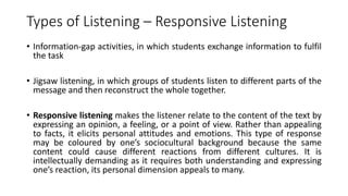 Types of Listening – Responsive Listening
• Information-gap activities, in which students exchange information to fulfil
the task
• Jigsaw listening, in which groups of students listen to different parts of the
message and then reconstruct the whole together.
• Responsive listening makes the listener relate to the content of the text by
expressing an opinion, a feeling, or a point of view. Rather than appealing
to facts, it elicits personal attitudes and emotions. This type of response
may be coloured by one’s sociocultural background because the same
content could cause different reactions from different cultures. It is
intellectually demanding as it requires both understanding and expressing
one’s reaction, its personal dimension appeals to many.
 