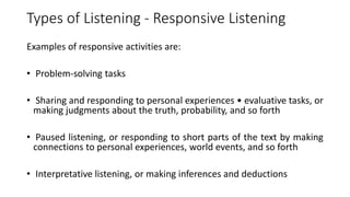Types of Listening - Responsive Listening
Examples of responsive activities are:
• Problem-solving tasks
• Sharing and responding to personal experiences • evaluative tasks, or
making judgments about the truth, probability, and so forth
• Paused listening, or responding to short parts of the text by making
connections to personal experiences, world events, and so forth
• Interpretative listening, or making inferences and deductions
 