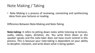 Note Making / Taking
• Note Making is a process of reviewing, connecting and synthesising
ideas from your lectures or reading.
Difference Between Note-Making and Note-Taking
Note-taking: It refers to jotting down notes while listening to lectures,
audio, videos, tapes, dictation, etc. You write them down as the
speaker speaks and the note-taker does not have much control in this
process. This is because your note-taking is dependent on your ability
to decipher, interpret, and write down what is being spoken.
 