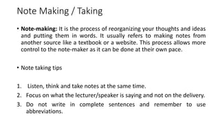 Note Making / Taking
• Note-making: It is the process of reorganizing your thoughts and ideas
and putting them in words. It usually refers to making notes from
another source like a textbook or a website. This process allows more
control to the note-maker as it can be done at their own pace.
• Note taking tips
1. Listen, think and take notes at the same time.
2. Focus on what the lecturer/speaker is saying and not on the delivery.
3. Do not write in complete sentences and remember to use
abbreviations.
 