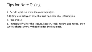 Tips for Note Taking
4. Decide what is a main idea and sub ideas.
5.Distinguish between essential and non-essential information.
5. Paraphrase
6. Immediately after the lecture/speech, read, review and revise, then
write a short summary that includes the key ideas.
 