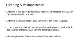 Listening & its importance
• Listening is the ability to accurately receive and interpret messages in
the communication process
• Listening is a crucial part of daily communication in any language.
• It accounts for half of verbal activity and plays a vital role in
educational, professional, social, and personal situations.
• Listening is one of the most important skills you can have.
 