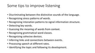 Some tips to improve listening
• Discriminating between the distinctive sounds of the language.
• Recognizing stress patterns of words.
• Recognizing intonation patterns to signal information structure.
• Detecting key words.
• Guessing the meaning of words from context.
• Recognizing grammatical word classes.
• Recognizing cohesive devices.
• Inferring links and connections between events.
• Processing speech at different rates.
• Identifying the topic and following its development.
 
