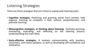 Listening Strategies
There are three strategies that are critical in coping with listening tasks.
• Cognitive strategies: Predicting and guessing words from context, help
organize listening to complete a task, achieve comprehension, and
promote learning.
• Metacognitive strategies, or thinking about listening: Facilitate planning,
monitoring, evaluating, and reflecting on the listening process.
(understanding the main idea).
• Socio-affective strategies: It involves communicating with teachers,
classmates, and native speakers, as well as developing self-confidence and
motivation.
 