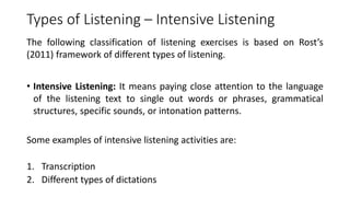 Types of Listening – Intensive Listening
The following classification of listening exercises is based on Rost’s
(2011) framework of different types of listening.
• Intensive Listening: It means paying close attention to the language
of the listening text to single out words or phrases, grammatical
structures, specific sounds, or intonation patterns.
Some examples of intensive listening activities are:
1. Transcription
2. Different types of dictations
 