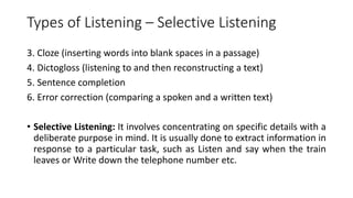 Types of Listening – Selective Listening
3. Cloze (inserting words into blank spaces in a passage)
4. Dictogloss (listening to and then reconstructing a text)
5. Sentence completion
6. Error correction (comparing a spoken and a written text)
• Selective Listening: It involves concentrating on specific details with a
deliberate purpose in mind. It is usually done to extract information in
response to a particular task, such as Listen and say when the train
leaves or Write down the telephone number etc.
 