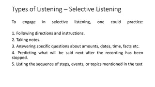 Types of Listening – Selective Listening
To engage in selective listening, one could practice:
1. Following directions and instructions.
2. Taking notes.
3. Answering specific questions about amounts, dates, time, facts etc.
4. Predicting what will be said next after the recording has been
stopped.
5. Listing the sequence of steps, events, or topics mentioned in the text
 