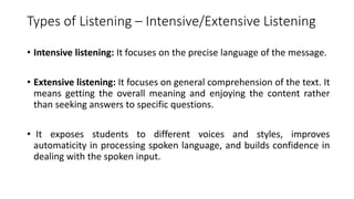 Types of Listening – Intensive/Extensive Listening
• Intensive listening: It focuses on the precise language of the message.
• Extensive listening: It focuses on general comprehension of the text. It
means getting the overall meaning and enjoying the content rather
than seeking answers to specific questions.
• It exposes students to different voices and styles, improves
automaticity in processing spoken language, and builds confidence in
dealing with the spoken input.
 