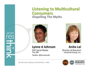 Listening	
  to	
  Mul-cultural	
  
Consumers	
  
Dispelling	
  The	
  Myths	
  




Lynne	
  d	
  Johnson	
                  Anita	
  Lai
                                                    	
  
SVP,	
  Social	
  Media	
     Director	
  of	
  Research	
  
The	
  ARF	
                     Uniworld	
  Group,	
  Inc.
                                                          	
  
Twi4er:	
  @lynneluvah	
  
 