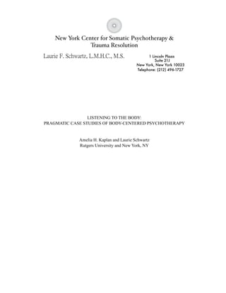 New York Center for Somatic Psychotherapy &
                Trauma Resolution
                                                1 Lincoln Plaza
                                                    Suite 21J
                                          New York, New York 10023
                                          Telephone: (212) 496-1727




                 LISTENING TO THE BODY:
PRAGMATIC CASE STUDIES OF BODY-CENTERED PSYCHOTHERAPY


             Amelia H. Kaplan and Laurie Schwartz
             Rutgers University and New York, NY
 