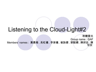 Listening to the Cloud-Light#2
聆聽雲光
Group name : GAF
Members’ names : 黃晨瑜 . 吳虹儀 . 李家儀 . 崔詠婕 . 郭懿嫻 . 陳妍廷 . 陳
怡安
 