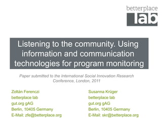 Listening to the community.Using information and communication technologies for program monitoring Papersubmittedtothe International SocialInnovation Research Conference, London, 2011 Zoltán Ferenczi betterplace lab gut.org gAG Berlin, 10405 Germany E-Mail: zfe@betterplace.org Susanna Krüger betterplace lab gut.org gAG Berlin, 10405 Germany E-Mail: skr@betterplace.org 