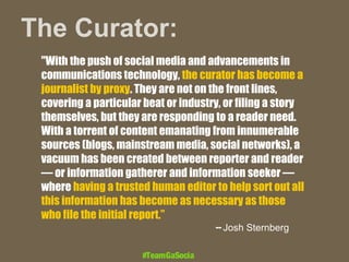 The Curator:
"With the push of social media and advancements in
communications technology, the curator has become a
journalist by proxy. They are not on the front lines,
covering a particular beat or industry, or filing a story
themselves, but they are responding to a reader need.
With a torrent of content emanating from innumerable
sources (blogs, mainstream media, social networks), a
vacuum has been created between reporter and reader
— or information gatherer and information seeker —
where having a trusted human editor to help sort out all
this information has become as necessary as those
who file the initial report.”
-- Josh Sternberg

#TeamGaSocial

 