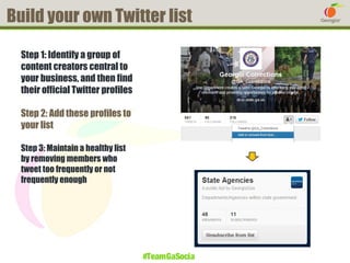 Build your own Twitter list
Step 1: Identify a group of
content creators central to
your business, and then find
their official Twitter profiles
Step 2: Add these profiles to
your list
Step 3: Maintain a healthy list
by removing members who
tweet too frequently or not
frequently enough

#TeamGaSocial

 