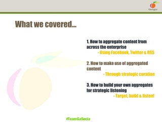What we covered…
1. How to aggregate content from
across the enterprise
- Using Facebook, Twitter & RSS
2. How to make use of aggregated
content
- Through strategic curation
3. How to build your own aggregates
for strategic listening
- Target, build & listen!

#TeamGaSocial

 