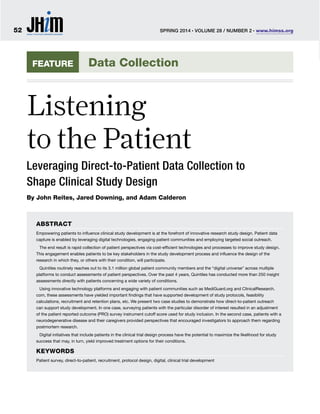 FEATURE
ABSTRACT
Empowering patients to inﬂuence clinical study development is at the forefront of innovative research study design. Patient data
capture is enabled by leveraging digital technologies, engaging patient communities and employing targeted social outreach.
The end result is rapid collection of patient perspectives via cost-efﬁcient technologies and processes to improve study design.
This engagement enables patients to be key stakeholders in the study development process and inﬂuence the design of the
research in which they, or others with their condition, will participate.
Quintiles routinely reaches out to its 3.1 million global patient community members and the “digital universe” across multiple
platforms to conduct assessments of patient perspectives. Over the past 4 years, Quintiles has conducted more than 250 insight
assessments directly with patients concerning a wide variety of conditions.
Using innovative technology platforms and engaging with patient communities such as MediGuard.org and ClinicalResearch.
com, these assessments have yielded important ﬁndings that have supported development of study protocols, feasibility
calculations, recruitment and retention plans, etc. We present two case studies to demonstrate how direct-to-patient outreach
can support study development. In one case, surveying patients with the particular disorder of interest resulted in an adjustment
of the patient reported outcome (PRO) survey instrument cutoff score used for study inclusion. In the second case, patients with a
neurodegenerative disease and their caregivers provided perspectives that encouraged investigators to approach them regarding
postmortem research.
Digital initiatives that include patients in the clinical trial design process have the potential to maximize the likelihood for study
success that may, in turn, yield improved treatment options for their conditions.
KEYWORDS
Patient survey, direct-to-patient, recruitment, protocol design, digital, clinical trial development
Listening
to the Patient
Leveraging Direct-to-Patient Data Collection to
Shape Clinical Study Design
By John Reites, Jared Downing, and Adam Calderon
Data Collection
SPRING 2014 I
VOLUME 28 / NUMBER 2 I
www.himss.org52
 