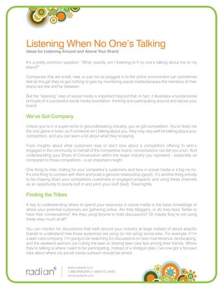 Listening When No One’s Talking
Ideas for Listening Around and Above Your Brand

It’s a pretty common question: “What, exactly, am I listening to if no one’s talking about me or my
brand?”

Companies that are small, new, or just not as plugged in to the online environment can sometimes
feel as though they’ve got nothing to gain by monitoring social media because the mentions of their
brand are few and far between.

But the “listening” step of social media is important beyond that. In fact, it illustrates a fundamental
principle of a successful social media foundation: thinking and participating around and above your
brand.

We’ve Got Company
Unless you’re in a super-niche or groundbreaking industry, you’ve got competition. You’re likely not
the only game in town, so if someone isn’t talking about you, they may very well be talking about your
competitors, and you can learn a lot about what they’re saying.

From insights about what customers love or don’t love about a competitors offering to who’s
engaged in the community on behalf of the competitive brand, conversations can tell you a ton. And
understanding your Share of Conversation within the larger industry you represent - especially as
compared to those competitors - is an important insight.

One thing to note: trolling for your competitor’s customers and fans in social media is a big no-no.
It’s one thing to connect with them and build a genuine relationship (good). It’s another thing entirely
to be chasing down your competitors customers or engaged prospects and using these channels
as an opportunity to poorly butt in and pitch your stuff (bad). Tread lightly.

Finding the Tribes
A key to understanding where to spend your resources in social media is the basic knowledge of
where your potential customers are gathering online. Are they bloggers, or do they favor Twitter to
have their conversations? Are they using forums to hold discussions? Or maybe they’re not using
these sites much at all?

You can monitor for discussions that swirl around your industry at large instead of about speciﬁc
brands to understand how those audiences are using (or not using) social sites. For example, if I’m
a lawn care company, I’m going to be searching for discussions on lawn maintenance, landscaping,
and the weekend warriors out cutting the lawn or sharing lawn care tips among their friends. Where
they’re talking is where I want to be participating. Instead of a shotgun plan, I’ve now got a focused
idea about where my social media outreach should be aimed.


                         www.radian6.com
                         1-888-6RADIAN (1-888-672-3426)
                         info@radian6.com
 