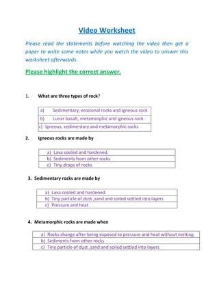 Video Worksheet
Please read the statements before watching the video then get a
paper to write some notes while you watch the video to answer this
worksheet afterwards.

Please highlight the correct answer.


1.   What are three types of rock?

      a)      Sedimentary, erosional rocks and igneous rock
      b)      Lunar basalt, metamorphic and igneous rock.
     c) Igneous, sedimentary and metamorphic rocks

2.   Igneous rocks are made by

            a) Lava cooled and hardened.
            b) Sediments from other rocks
            c) Tiny drops of rocks

 3. Sedimentary rocks are made by

           a) Lava cooled and hardened.
           b) Tiny particle of dust ,sand and soiled settled into layers
           c) Pressure and heat


 4. Metamorphic rocks are made when

      a) Rocks change after being exposed to pressure and heat without melting.
      b) Sediments from other rocks
      c) Tiny particle of dust ,sand and soiled settled into layers
 