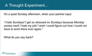 A Thought Experiment…
On a quiet Sunday afternoon, when your partner says:
“I hate Sundays! I get so stressed on Sundays because Monday
comes next! I hate my job! I wish I could figure out how I could not
have to work there ever again.”
What do you say back?
 