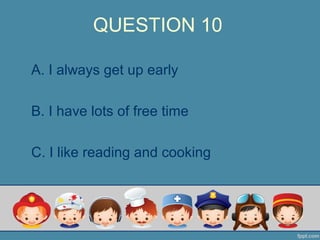 QUESTION 10
A. I always get up early
B. I have lots of free time
C. I like reading and cooking
 