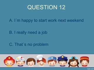 QUESTION 12
A. I´m happy to start work next weekend
B. I really need a job
C. That´s no problem
 