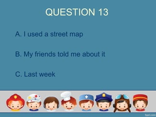 QUESTION 13
A. I used a street map
B. My friends told me about it
C. Last week
 