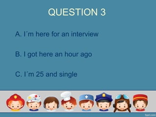 QUESTION 3
A. I´m here for an interview
B. I got here an hour ago
C. I´m 25 and single
 
