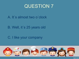 QUESTION 7
A. It´s almost two o´clock
B. Well, it´s 25 years old
C. I like your company
 