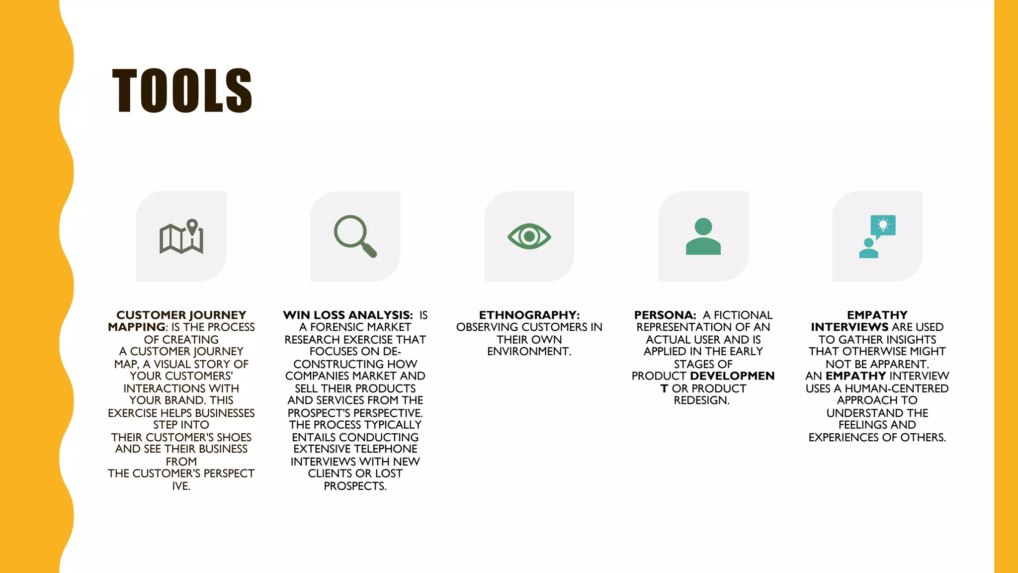 TOOLS
CUSTOMER JOURNEY
MAPPING: IS THE PROCESS
OF CREATING
A CUSTOMER JOURNEY
MAP, A VISUAL STORY OF
YOUR CUSTOMERS'
INTERACTIONS WITH
YOUR BRAND. THIS
EXERCISE HELPS BUSINESSES
STEP INTO
THEIR CUSTOMER'S SHOES
AND SEE THEIR BUSINESS
FROM
THE CUSTOMER'S PERSPECT
IVE.
WIN LOSS ANALYSIS: IS
A FORENSIC MARKET
RESEARCH EXERCISE THAT
FOCUSES ON DE-
CONSTRUCTING HOW
COMPANIES MARKET AND
SELL THEIR PRODUCTS
AND SERVICES FROM THE
PROSPECT'S PERSPECTIVE.
THE PROCESS TYPICALLY
ENTAILS CONDUCTING
EXTENSIVE TELEPHONE
INTERVIEWS WITH NEW
CLIENTS OR LOST
PROSPECTS.
ETHNOGRAPHY:
OBSERVING CUSTOMERS IN
THEIR OWN
ENVIRONMENT.
PERSONA: A FICTIONAL
REPRESENTATION OF AN
ACTUAL USER AND IS
APPLIED IN THE EARLY
STAGES OF
PRODUCT DEVELOPMEN
T OR PRODUCT
REDESIGN.
EMPATHY
INTERVIEWS ARE USED
TO GATHER INSIGHTS
THAT OTHERWISE MIGHT
NOT BE APPARENT.
AN EMPATHY INTERVIEW
USES A HUMAN-CENTERED
APPROACH TO
UNDERSTAND THE
FEELINGS AND
EXPERIENCES OF OTHERS.
 
