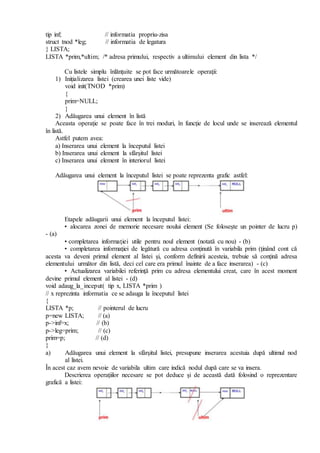 tip inf; // informatia propriu-zisa
struct tnod *leg; // informatia de legatura
} LISTA;
LISTA *prim,*ultim; /* adresa primului, respectiv a ultimului element din lista */
Cu listele simplu înlănţuite se pot face următoarele operaţii:
1) Iniţializarea listei (crearea unei liste vide)
void init(TNOD *prim)
{
prim=NULL;
}
2) Adăugarea unui element în listă
Aceasta operaţie se poate face în trei moduri, în funcţie de locul unde se inserează elementul
în listă.
Astfel putem avea:
a) Inserarea unui element la începutul listei
b) Inserarea unui element la sfârşitul listei
c) Inserarea unui element în interiorul listei
Adăugarea unui element la începutul listei se poate reprezenta grafic astfel:
Etapele adăugarii unui element la începutul listei:
• alocarea zonei de memorie necesare noului element (Se foloseşte un pointer de lucru p)
- (a)
• completarea informaţiei utile pentru noul element (notată cu nou) - (b)
• completarea informaţiei de legătură cu adresa conţinută în variabila prim (ţinând cont că
acesta va deveni primul element al listei şi, conform definirii acesteia, trebuie să conţină adresa
elementului următor din listă, deci cel care era primul înainte de a face inserarea) - (c)
• Actualizarea variabilei referinţă prim cu adresa elementului creat, care în acest moment
devine primul element al listei - (d)
void adaug_la_inceput( tip x, LISTA *prim )
// x reprezinta informatia ce se adauga la începutul listei
{
LISTA *p; // pointerul de lucru
p=new LISTA; // (a)
p->inf=x; // (b)
p->leg=prim; // (c)
prim=p; // (d)
}
a) Adăugarea unui element la sfârşitul listei, presupune inserarea acestuia după ultimul nod
al listei.
În acest caz avem nevoie de variabila ultim care indică nodul după care se va insera.
Descrierea operaţiilor necesare se pot deduce şi de această dată folosind o reprezentare
grafică a listei:
 