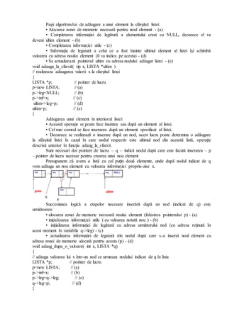 Paşii algoritmului de adăugare a unui element la sfârşitul listei:
• Alocarea zonei de memorie necesară pentru noul element - (a)
• Completarea informaţiei de legătură a elementului creat cu NULL, deoarece el va
deveni ultim element - (b)
• Completarea informaţiei utile - (c)
• Informaţia de legatură a celui ce a fost înainte ultimul element al listei îşi schimbă
valoarea cu adresa noului element (îl va indica pe acesta) - (d)
• Se actualizează pointerul ultim cu adresa nodului adăugat listei - (e)
void adauga_la_sfarsit( tip x, LISTA *ultim )
// realizeaza adaugarea valorii x la sfarşitul listei
{
LISTA *p; // pointer de lucru
p=new LISTA; // (a)
p->leg=NULL; // (b)
p->inf=x; // (c)
ultim->leg=p; // (d)
ultim=p; // (e)
}
Adăugarea unui element în interiorul listei
• Această operaţie se poate face înaintea sau după un element al listei.
• Cel mai comod se face inserarea după un element specificat al listei.
• Deoarece se realizează o inserare după un nod, acest lucru poate determina o adăugare
la sfârşitul listei în cazul în care nodul respectiv este ultimul nod din această listă, operaţie
descrisă anterior în funcţia adaug_la_sfarsit.
Sunt necesari doi pointeri de lucru: – q – indică nodul după care este facută inserarea – p
– pointer de lucru necesar pentru crearea unui nou element
Presupunem că avem o listă cu cel puţin două elemente, unde după nodul indicat de q
vom adăuga un nou element cu valoarea informaţiei propriu-zise x.
Succesiunea logică a etapelor necesare inserării după un nod (indicat de q) este
următoarea:
• alocarea zonei de memorie necesară noului element (folosirea pointerului p) - (a)
• iniţializarea informaţiei utile ( cu valoarea notată nou ) - (b)
• iniţializarea informaţiei de legătură cu adresa următorului nod (cu adresa reţinută în
acest moment în variabila q->leg) - (c)
• actualizarea informaţiei de legatură din nodul după care s-a inserat noul element cu
adresa zonei de memorie alocată pentru acesta (p) - (d)
void adaug_dupa_o_valoare( int x, LISTA *q)
{
// adauga valoarea lui x într-un nod ce urmeaza nodului indicat de q în lista
LISTA *p; // pointer de lucru
p=new LISTA; // (a)
p->inf=x; // (b)
p->leg=q->leg; // (c)
q->leg=p; // (d)
}
 