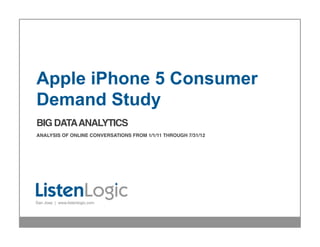 Apple iPhone 5 Consumer
  Demand Study
  BIG DATA ANALYTICS 
  !

  ANALYSIS OF ONLINE CONVERSATIONS FROM 1/1/11 THROUGH 7/31/12!
  !
  !
  !
  !




  San Jose | www.listenlogic.com



                                                                  Proprietary & Conﬁdential!
© 2012 ListenLogic LLC!
 