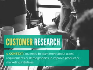 CUSTOMER RESEARCH 
1. CONTEXT: You need to learn more about users’ 
requirements or demographics to improve product or 
ma...