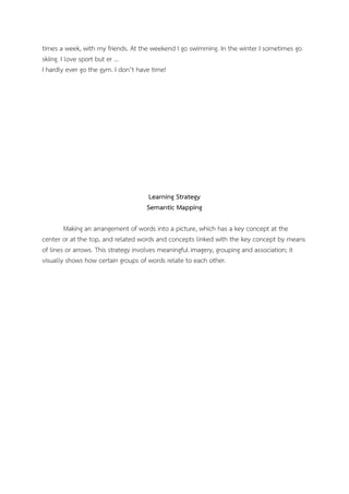 times a week, with my friends. At the weekend I go swimming. In the winter I sometimes go
skiing. I love sport but er …
I hardly ever go the gym. I don’t have time!
Learning Strategy
Semantic Mapping
Making an arrangement of words into a picture, which has a key concept at the
center or at the top, and related words and concepts linked with the key concept by means
of lines or arrows. This strategy involves meaningful imagery, grouping and association; it
visually shows how certain groups of words relate to each other.
 