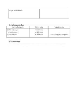 6. ครูตรวจและให้คะแนน
7. การวัดผลและประเมินผล
กิจกรรมที่จะประเมิน วิธีการประเมิน เครื่องมือประเมิน
1.While-listening 1
While-listening 2
2. Post-listening
ตรวจให้คะแนน
ตรวจให้คะแนน
ตรวจให้คะแนน
-
-
แบบประเมินทักษะการฟังสู่เขียน
8. กิจกรรมเสนอแนะ
………………………………………………………………………………………………………………..………………………..………………
………………………………………………………………………………………………………………..………………………..………………
 