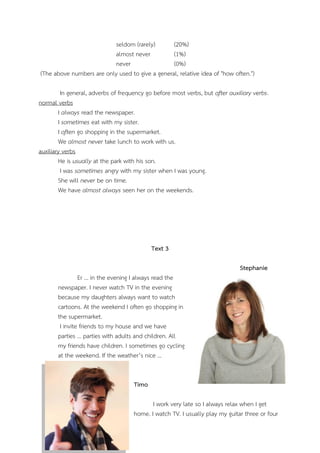 seldom (rarely) (20%)
almost never (1%)
never (0%)
(The above numbers are only used to give a general, relative idea of "how often.")
In general, adverbs of frequency go before most verbs, but after auxiliary verbs.
normal verbs
I always read the newspaper.
I sometimes eat with my sister.
I often go shopping in the supermarket.
We almost never take lunch to work with us.
auxiliary verbs
He is usually at the park with his son.
I was sometimes angry with my sister when I was young.
She will never be on time.
We have almost always seen her on the weekends.
Text 3
Stephanie
Er … in the evening I always read the
newspaper. I never watch TV in the evening
because my daughters always want to watch
cartoons. At the weekend I often go shopping in
the supermarket.
I invite friends to my house and we have
parties … parties with adults and children. All
my friends have children. I sometimes go cycling
at the weekend. If the weather’s nice …
Timo
I work very late so I always relax when I get
home. I watch TV. I usually play my guitar three or four
 